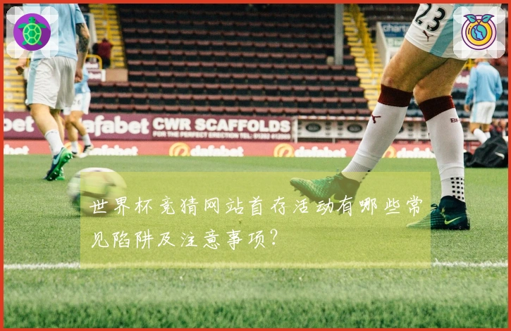 世界杯竞猜网站首存活动有哪些常见陷阱及注意事项？